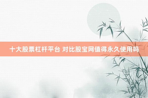 十大股票杠杆平台 对比股宝网值得永久使用吗
