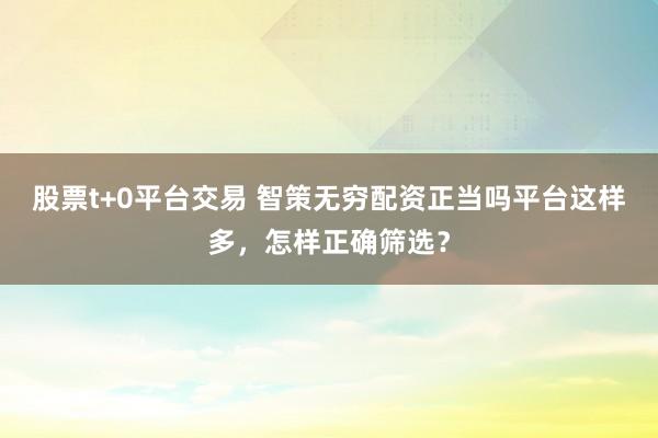 股票t+0平台交易 智策无穷配资正当吗平台这样多,怎样正确筛选?
