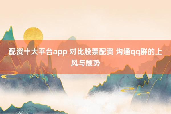 配资十大平台app 对比股票配资 沟通qq群的上风与颓势