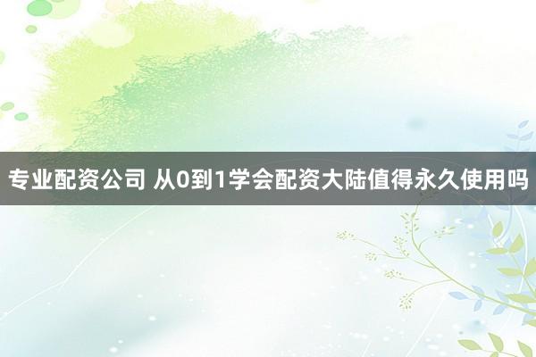 专业配资公司 从0到1学会配资大陆值得永久使用吗