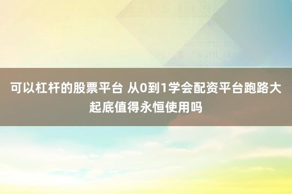 可以杠杆的股票平台 从0到1学会配资平台跑路大起底值得永恒使用吗