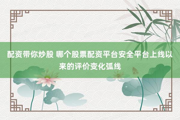 配资带你炒股 哪个股票配资平台安全平台上线以来的评价变化弧线