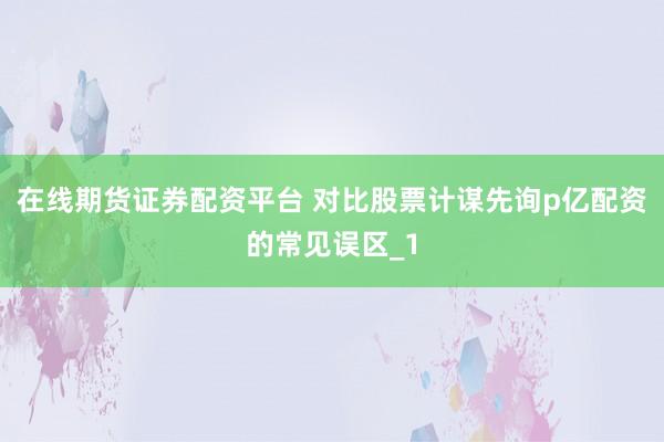 在线期货证券配资平台 对比股票计谋先询p亿配资的常见误区_1