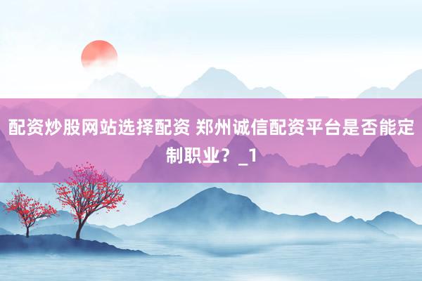配资炒股网站选择配资 郑州诚信配资平台是否能定制职业?_1