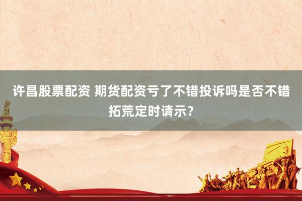 许昌股票配资 期货配资亏了不错投诉吗是否不错拓荒定时请示?