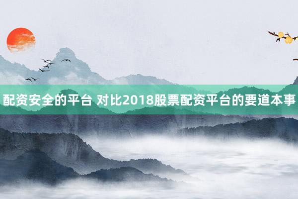 配资安全的平台 对比2018股票配资平台的要道本事