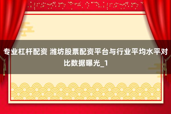 专业杠杆配资 潍坊股票配资平台与行业平均水平对比数据曝光_1