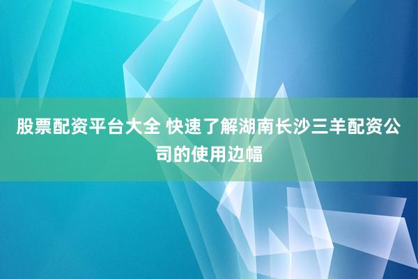 股票配资平台大全 快速了解湖南长沙三羊配资公司的使用边幅
