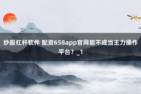 炒股杠杆软件 配资658app官网能不成当主力操作平台?_1