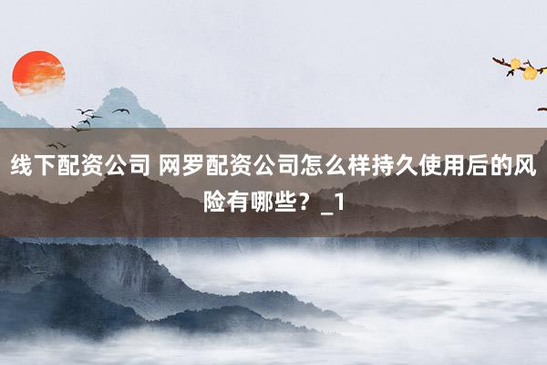 线下配资公司 网罗配资公司怎么样持久使用后的风险有哪些?_1
