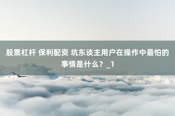 股票杠杆 保利配资 坑东谈主用户在操作中最怕的事情是什么?_1