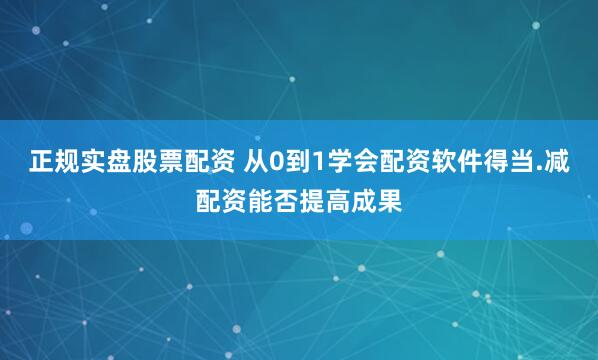 正规实盘股票配资 从0到1学会配资软件得当.减配资能否提高成果